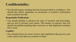 Confidentiality:
• You should respect anything that has been provided in confidence. You
should also follow guidelines on protection of sensitive information
such as patient records.
Responsible Publication:
• You should publish to advance the state of research and knowledge,
and not just to advance your career. This means, in essence, that you
should not publish anything that is not new, or that duplicates someone
else’s work.
Legality:
• You should always be aware of laws and regulations that govern your
work, and be sure that you conform to them.
 