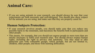 Animal Care:
• If you are using animals in your research, you should always be sure that your
experiments are both necessary and well-designed. You should also show respect
for the animals you are using, and make sure that they are properly cared for.
Human Subjects Protection:
• If your research involves people, you should make sure that you reduce any
possible harm to the minimum, and maximize the benefits both to participants and
other people.
• This means, for example, that you should not expose people to more tests than are
strictly necessary to fulfil your research aims. You should always respect human
rights, including the right to privacy and autonomy. You may need to take
particular care with vulnerable groups, which include, but are not limited to,
children, older people, and those with learning difficulties.
 