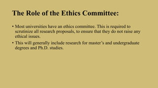 The Role of the Ethics Committee:
• Most universities have an ethics committee. This is required to
scrutinize all research proposals, to ensure that they do not raise any
ethical issues.
• This will generally include research for master’s and undergraduate
degrees and Ph.D. studies.
 