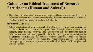 Guidance on Ethical Treatment of Research
Participants (Human and Animal):
• The ethical treatment of research participants (human and animal) requires
informed consent for human participants, humane treatment of animals,
nondiscriminatory practices, and confidentiality.
Informed Consent:
• When conducting clinical research, the obtaining of informed consent is
required. Informed consent is a procedure through which a competent
subject, after having received and understood all the research-related
information, can voluntarily provide his or her willingness to participate in
a clinical trial.Failure to obtain written consent from individuals
participating in research, or from the parents/guardians of individuals
participating in research, represents an ethical violation of Principles and
Rules of ethics.
 