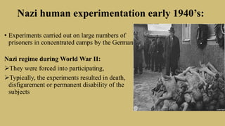 Nazi human experimentation early 1940’s:
• Experiments carried out on large numbers of
prisoners in concentrated camps by the German.
Nazi regime during World War II:
They were forced into participating,
Typically, the experiments resulted in death,
disfigurement or permanent disability of the
subjects
 