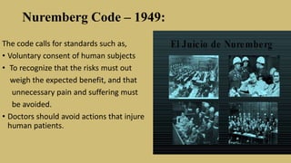 Nuremberg Code – 1949:
The code calls for standards such as,
• Voluntary consent of human subjects
• To recognize that the risks must out
weigh the expected benefit, and that
unnecessary pain and suffering must
be avoided.
• Doctors should avoid actions that injure
human patients.
 