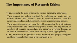 The Importance of Research Ethics:
• They promote the aims of research, such as expanding knowledge.
• They support the values required for collaborative work, such as
mutual respect and fairness. This is essential because scientific
research depends on collaboration between researchers and groups.
• They mean that researchers can be held accountable for their actions.
Many researchers are supported by public money, and regulations on
conflicts of interest, misconduct, and research involving humans or
animals are necessary to ensure that money is spent appropriately.
• They ensure that the public can trust research. For people to support
and fund research, they have to be confident in it.
 