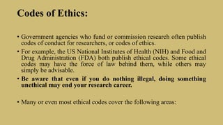 Codes of Ethics:
• Government agencies who fund or commission research often publish
codes of conduct for researchers, or codes of ethics.
• For example, the US National Institutes of Health (NIH) and Food and
Drug Administration (FDA) both publish ethical codes. Some ethical
codes may have the force of law behind them, while others may
simply be advisable.
• Be aware that even if you do nothing illegal, doing something
unethical may end your research career.
• Many or even most ethical codes cover the following areas:
 