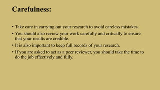 Carefulness:
• Take care in carrying out your research to avoid careless mistakes.
• You should also review your work carefully and critically to ensure
that your results are credible.
• It is also important to keep full records of your research.
• If you are asked to act as a peer reviewer, you should take the time to
do the job effectively and fully.
 