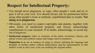 Respect for Intellectual Property:
• You should never plagiarize, or copy, other people’s work and try to
pass it off as your own. You should always ask for permission before
using other people’s tools or methods, unpublished data or results. Not
doing so is plagiarism.
• Obviously, you need to respect copyrights and patents, together with
other forms of intellectual property, and always acknowledge
contributions to your research. If in doubt, acknowledge, to avoid any
risk of plagiarism.
• Intellectual property refers to creations of the mind: inventions; literary and
artistic works; and symbols, names and images used in commerce
• Plagiarism is an act or instance of using or closely imitating the language and
thoughts of another author without authorization and the representation of that
author's work as one's own, as by not crediting the original author
 