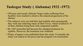 Tuskegee Study ( Alabama) 1932 -1972:
• 399 poor and mostly illiterate Negro males suffering from
Syphilis were studied to observe the natural progression of the
disease.
• The subjects were not told they had syphilis and consequently
they went into infecting many of their wives, which resulted in 19
of their children being born with congenital syphilis.
• By 1947 penicillin had become the standard treatment for
syphilis. However, the treatment was withheld.
• Plenty of papers were published from this study. Eventually the
study was leaked to the press and the program was terminated.
 