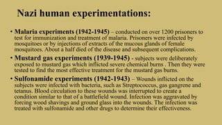 Nazi human experimentations:
• Malaria experiments (1942-1945) – conducted on over 1200 prisoners to
test for immunization and treatment of malaria. Prisoners were infected by
mosquitoes or by injections of extracts of the mucous glands of female
mosquitoes. About a half died of the disease and subsequent complications.
• Mustard gas experiments (1939-1945) - subjects were deliberately
exposed to mustard gas which inflicted severe chemical burns . Then they were
tested to find the most effective treatment for the mustard gas burns.
• Sulfonamide experiments (1942-1943) – Wounds inflicted on the
subjects were infected with bacteria, such as Streptococcus, gas gangrene and
tetanus. Blood circulation to these wounds was interrupted to create a
condition similar to that of a battlefield wound. Infection was aggravated by
forcing wood shavings and ground glass into the wounds. The infection was
treated with sulfonamide and other drugs to determine their effectiveness.
 