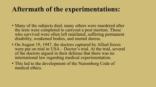 Aftermath of the experimentations:
• Many of the subjects died, many others were murdered after
the tests were completed to carryout a post mortem. Those
who survived were often left mutilated, suffering permanent
disability, weakened bodies, and mental duress.
• On August 19, 1947, the doctors captured by Allied forces
were put on trial in USA – Doctor’s trial. At the trial, several
of the doctors argued in their defense that there was no
international law regarding medical experimentation.
• This led to the development of the Nuremberg Code of
medical ethics.
 