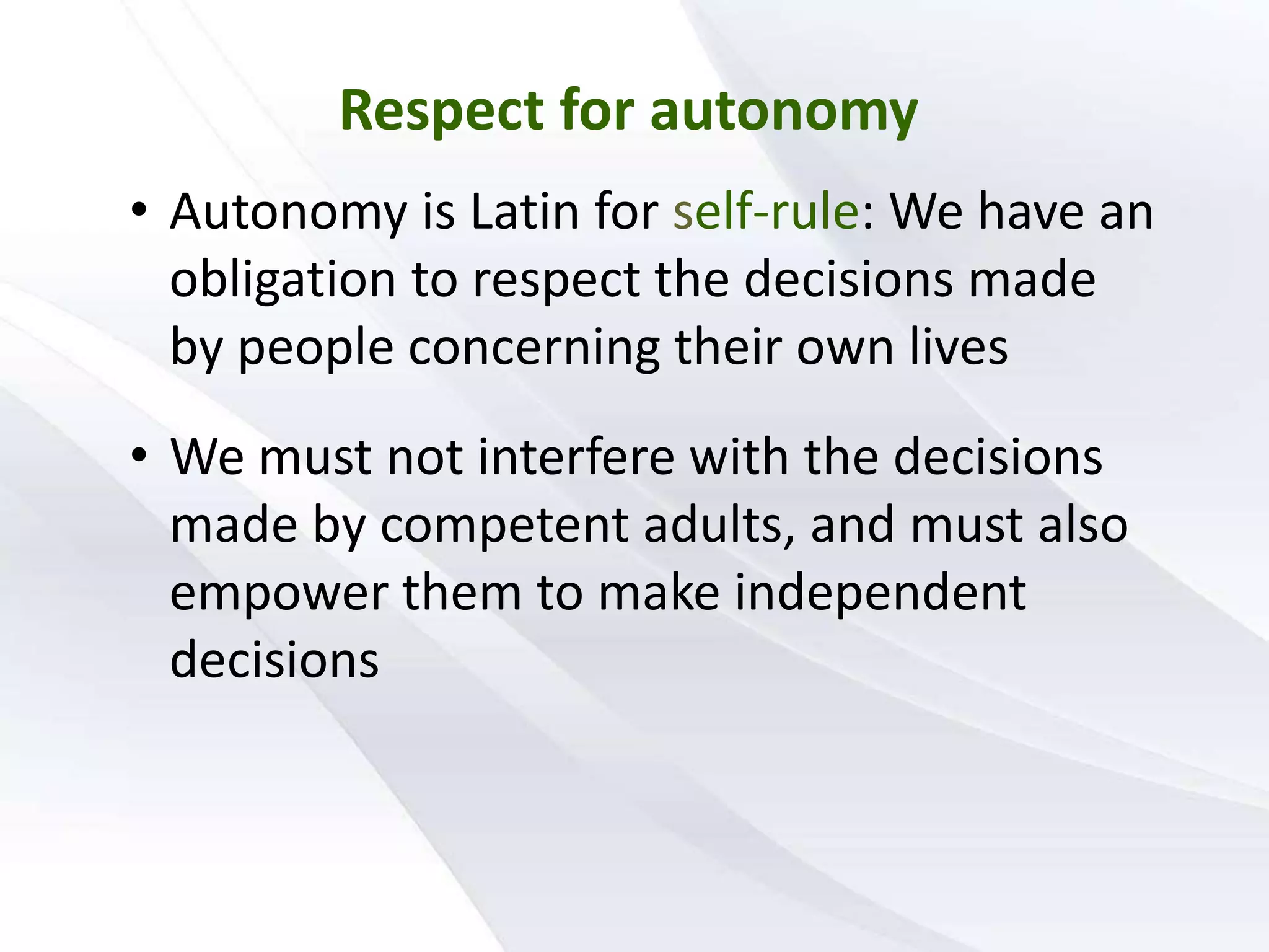 Respect for autonomy
• Autonomy is Latin for self-rule: We have an
obligation to respect the decisions made
by people concerning their own lives
• We must not interfere with the decisions
made by competent adults, and must also
empower them to make independent
decisions
 