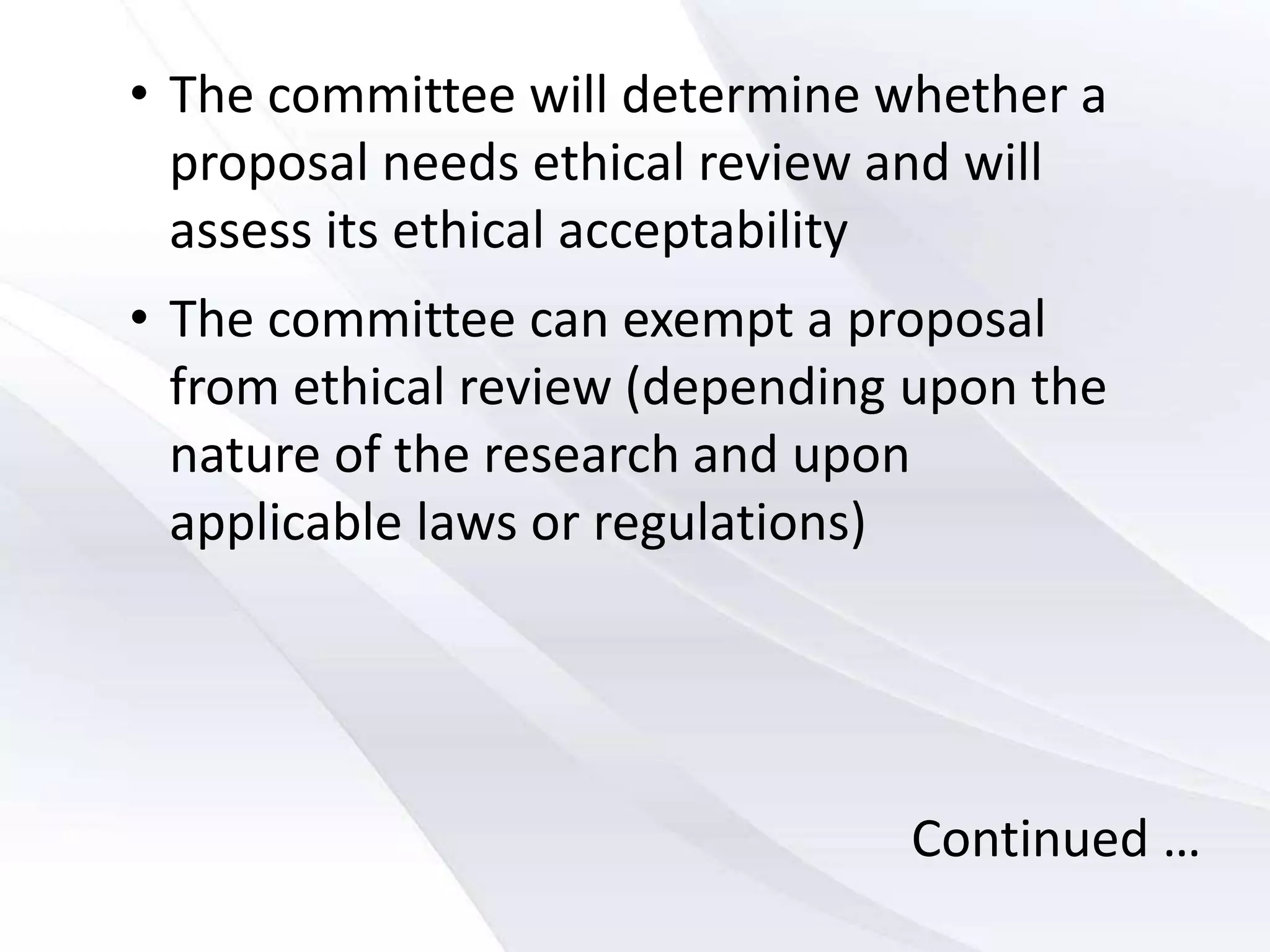 • The committee will determine whether a
proposal needs ethical review and will
assess its ethical acceptability
• The committee can exempt a proposal
from ethical review (depending upon the
nature of the research and upon
applicable laws or regulations)
Continued …
 