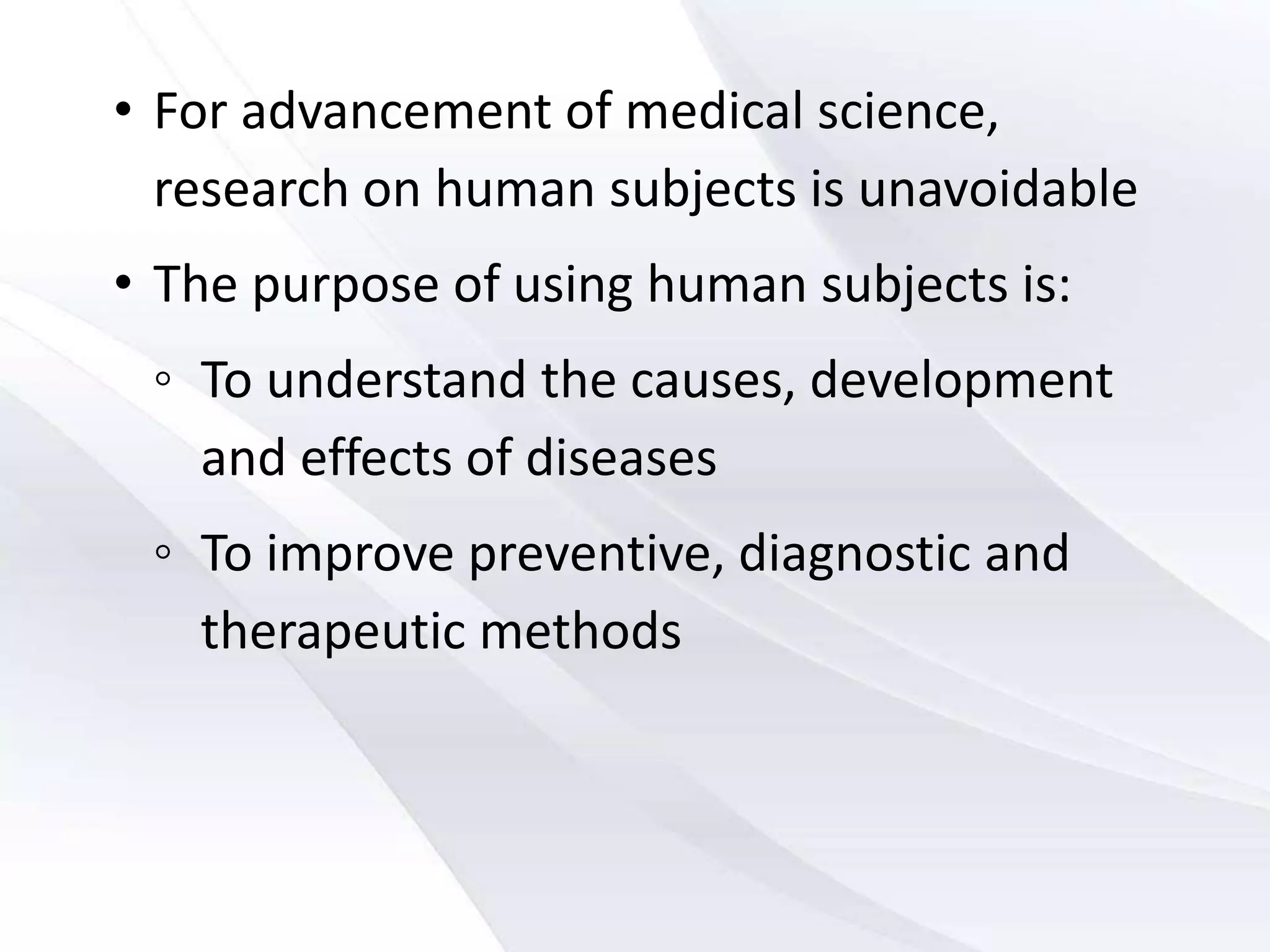 • For advancement of medical science,
research on human subjects is unavoidable
• The purpose of using human subjects is:
◦ To understand the causes, development
and effects of diseases
◦ To improve preventive, diagnostic and
therapeutic methods
 