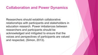 Collaboration and Power Dynamics
Researchers should establish collaborative
relationships with participants and stakeholders in
education research. Power imbalances between
researchers and participants should be
acknowledged and mitigated to ensure that the
voices and perspectives of participants are valued
and respected, (Simon, 2013).
 