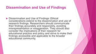 Dissemination and Use of Findings
 Dissemination and Use of Findings: Ethical
considerations extend to the dissemination and use of
research findings. Researchers should communicate
their findings accurately and responsibly, avoiding
misrepresentation or exaggeration. They should also
consider the implications of their research for
educational practice and policy and strive to make their
findings accessible and applicable to the broader
educational community.
 