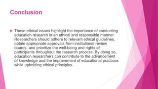 Conclusion
 These ethical issues highlight the importance of conducting
education research in an ethical and responsible manner.
Researchers should adhere to relevant ethical guidelines,
obtain appropriate approvals from institutional review
boards, and prioritize the well-being and rights of
participants throughout the research process. By doing so,
education researchers can contribute to the advancement
of knowledge and the improvement of educational practices
while upholding ethical principles.
 