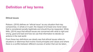 Definition of key terms
Ethical issues
Robson, (2016) defines an “ethical issue” as any situation that may
compromise, in whole or in part, the respect of at least one moral value
that is considered socially legitimate and should thus be respected. While
Mills, (2014) says that ethical issues are concerned with what is right and
wrong, good and bad and how we use that information to decide our
actions in the real world.
From these two definitions we clearly see that ethical issues refers to
situations or dilemmas that involve moral principles and values and where
there is a conflict between different courses of action that can be taken.
 