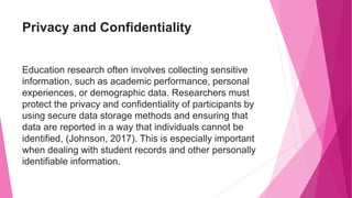 Privacy and Confidentiality
Education research often involves collecting sensitive
information, such as academic performance, personal
experiences, or demographic data. Researchers must
protect the privacy and confidentiality of participants by
using secure data storage methods and ensuring that
data are reported in a way that individuals cannot be
identified, (Johnson, 2017). This is especially important
when dealing with student records and other personally
identifiable information.
 