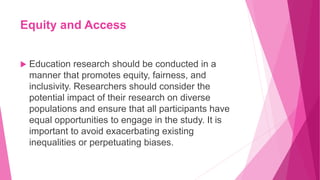 Equity and Access
 Education research should be conducted in a
manner that promotes equity, fairness, and
inclusivity. Researchers should consider the
potential impact of their research on diverse
populations and ensure that all participants have
equal opportunities to engage in the study. It is
important to avoid exacerbating existing
inequalities or perpetuating biases.
 