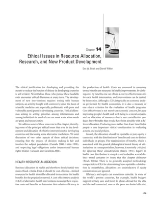 Chapter 14

      Ethical Issues in Resource Allocation,
   Research, and New Product Development
                                                                    Dan W. Brock and Daniel Wikler




The ethical justification for developing and providing the          the production of health. Costs are measured in monetary
means to reduce the burden of disease in developing countries       terms; benefits are measured in health improvements. By divid-
is self-evident. Nevertheless, those who pursue these laudable      ing costs by benefits, one can obtain a cost-to-effectiveness ratio
ends encounter ethical dilemmas at every turn. The develop-         for each health intervention, and interventions can be ranked
ment of new interventions requires testing with human               by these ratios. Although a CEA is typically an economic analy-
subjects, an activity fraught with controversy since the dawn of    sis performed by health economists, it is also a measure of
scientific medicine and especially problematic with poor and        one ethical criterion for the evaluation of health programs.
vulnerable participants in developing countries. Ethical dilem-     Cost-effectiveness is not merely an economic concern, because
mas arising in setting priorities among interventions and           improving people’s health and well-being is a moral concern,
among individuals in need of care are most acute when needs         and an allocation of resources that is not cost-effective pro-
are great and resources few.                                        duces fewer benefits than would have been possible with a dif-
    We address some of these concerns in this chapter, identify-    ferent allocation. Producing more rather than fewer benefits for
ing some of the principal ethical issues that arise in the devel-   people is one important ethical consideration in evaluating
opment and allocation of effective interventions for developing     actions and social policies.
countries and discussing some alternative resolutions. We omit          Second, the allocation should be equitable or just; equity is
discussion of two other aspects of these ethical decisions:         concerned with the distribution of benefits and costs to distinct
ensuring that the process of decision making is fair and            individuals or groups. The maximization of benefits, which is
involves the subject population (Daniels 2000; Holm 1998),          associated with the general philosophical moral theory of util-
and respecting legal obligations under international human          itarianism or consequentialism, however, is routinely criticized
rights treaties (Gruskin and Tarantola 2001).                       for ignoring those considerations (Rawls 1971). Equity in
                                                                    health care distribution is complex and embodies several dis-
                                                                    tinct moral concerns or issues that this chapter delineates
HEALTH RESOURCE ALLOCATION                                          (Brock 2003a). There is no generally accepted methodology
                                                                    comparable to CEA for determining how equitable a distribu-
Resource allocation in health and elsewhere should satisfy two      tion is; nevertheless, allocations are unsatisfactory if equity
main ethical criteria. First, it should be cost-effective—limited   considerations are ignored.
resources for health should be allocated to maximize the health         Efficiency and equity can sometimes coincide. In some of
benefits for the population served. A cost-effectiveness analysis   the world’s poorest countries, for example, health budgets
(CEA) of alternative health interventions measures their respec-    support tertiary care and travel to clinics abroad for the elite
tive costs and benefits to determine their relative efficiency in   and the well connected, even as the poor are denied effective,


                                                                                                                                    259
 