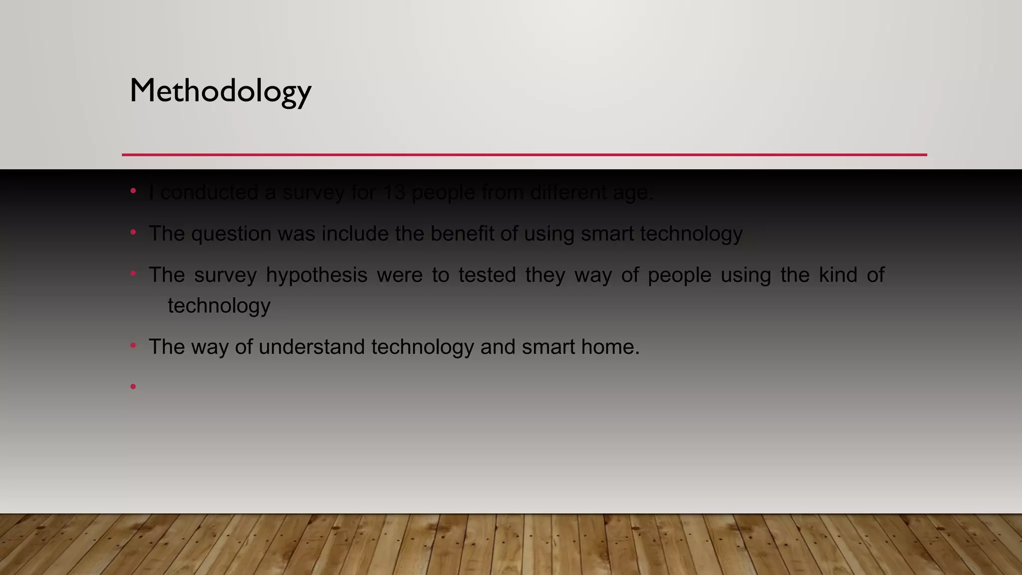 Methodology
• I conducted a survey for 13 people from different age.
• The question was include the benefit of using smart technology
• The survey hypothesis were to tested they way of people using the kind of
technology
• The way of understand technology and smart home.
•
 