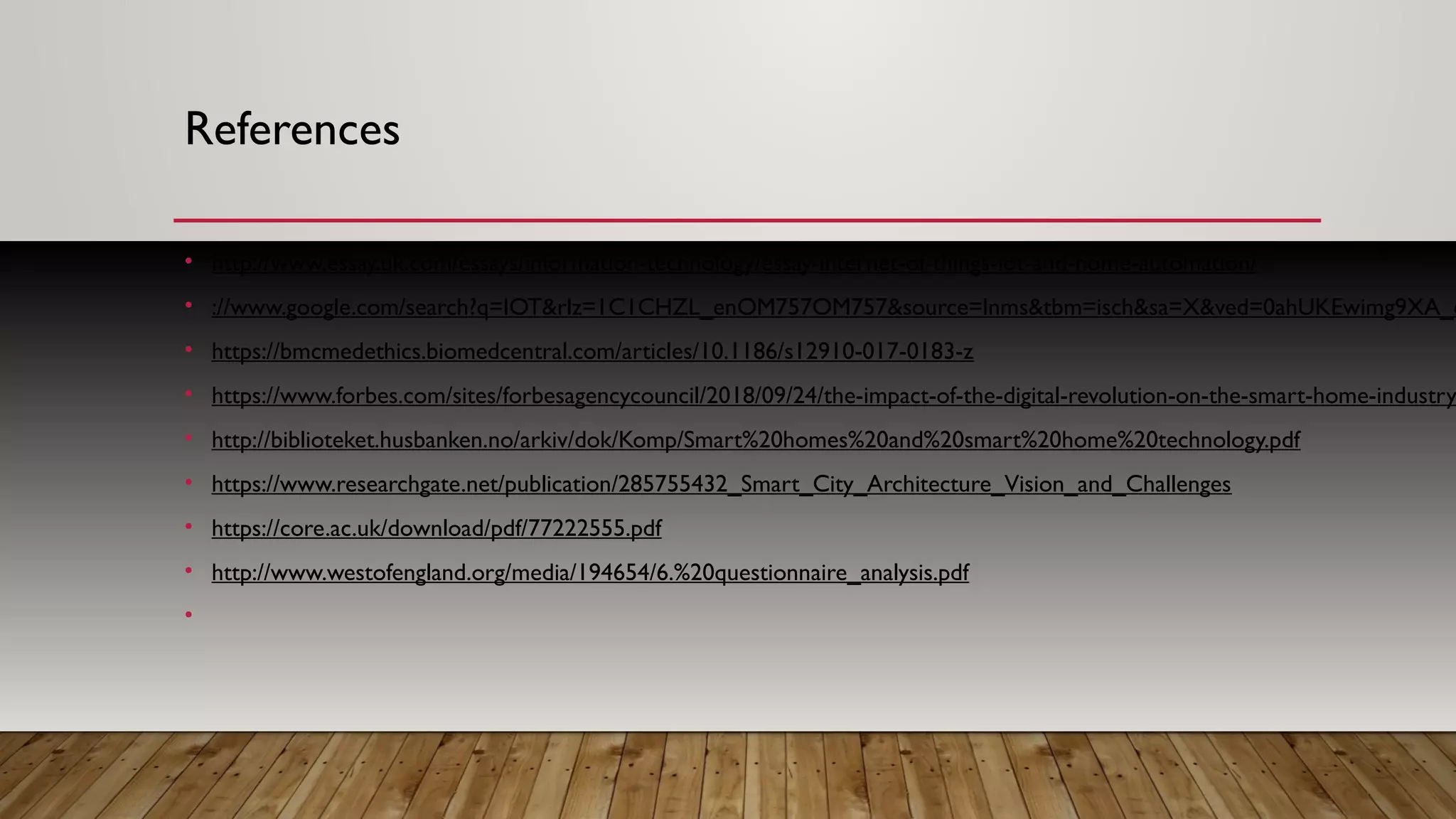 References
• http://www.essay.uk.com/essays/information-technology/essay-internet-of-things-iot-and-home-automation/
• ://www.google.com/search?q=IOT&rlz=1C1CHZL_enOM757OM757&source=lnms&tbm=isch&sa=X&ved=0ahUKEwimg9XA_c
• https://bmcmedethics.biomedcentral.com/articles/10.1186/s12910-017-0183-z
• https://www.forbes.com/sites/forbesagencycouncil/2018/09/24/the-impact-of-the-digital-revolution-on-the-smart-home-industry
• http://biblioteket.husbanken.no/arkiv/dok/Komp/Smart%20homes%20and%20smart%20home%20technology.pdf
• https://www.researchgate.net/publication/285755432_Smart_City_Architecture_Vision_and_Challenges
• https://core.ac.uk/download/pdf/77222555.pdf
• http://www.westofengland.org/media/194654/6.%20questionnaire_analysis.pdf
•
 
