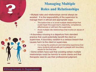 123 West Main Street 
| P: 555.123.4568 
| www.carecounseling.com New York, NY 10001 F: 555.123.4567 
Managing Multiple 
Roles and Relationships 
• Multiple roles and relationships cannot always be 
avoided. It is the responsibility of the supervisor to 
manage them in ethical and appropriate ways. 
• The bottom line is to avoid multiple relationships that 
could impair the supervisor’s objectivity, competence, 
effectiveness or will harm the supervisee. 
• Avoid multiple role relationships that involve an abuse of 
power. 
• A boundary crossing is a departure from standard 
practice that could potentially benefit the client or 
supervisee. A boundary violation is a serious breach that 
causes harm to the client or supervisee. 
• It is during the practicum and internship experience that 
many students will actually get to grapple with boundary 
issues for the first time. 
• Some writers have said that avoiding certain multiple 
relationships could be harmful to some clients and that 
therapists need to use their professional judgment. 
 