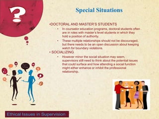 123 West Main Street 
| P: 555.123.4568 
| www.carecounseling.com New York, NY 10001 F: 555.123.4567 
Special Situations 
•DOCTORAL AND MASTER’S STUDENTS 
• In counselor education programs, doctoral students often 
are in roles with master’s level students in which they 
hold a position of authority. 
• These multiple relationships should not be discouraged, 
but there needs to be an open discussion about keeping 
watch for boundary violations. 
• SOCIALIZING 
• However minor the social situation may seem, 
supervisors still need to think about the potential issues 
that could surface and how attending a social function 
might either enhance or inhibit the professional 
relationship. 
 