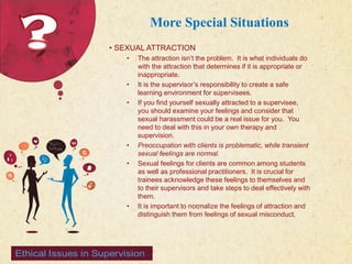 123 West Main Street 
| P: 555.123.4568 
| www.carecounseling.com New York, NY 10001 F: 555.123.4567 
More Special Situations 
• SEXUAL ATTRACTION 
• The attraction isn’t the problem. It is what individuals do 
with the attraction that determines if it is appropriate or 
inappropriate. 
• It is the supervisor’s responsibility to create a safe 
learning environment for supervisees. 
• If you find yourself sexually attracted to a supervisee, 
you should examine your feelings and consider that 
sexual harassment could be a real issue for you. You 
need to deal with this in your own therapy and 
supervision. 
• Preoccupation with clients is problematic, while transient 
sexual feelings are normal. 
• Sexual feelings for clients are common among students 
as well as professional practitioners. It is crucial for 
trainees acknowledge these feelings to themselves and 
to their supervisors and take steps to deal effectively with 
them. 
• It is important to normalize the feelings of attraction and 
distinguish them from feelings of sexual misconduct. 
 