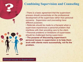 123 West Main Street 
| P: 555.123.4568 
| www.carecounseling.com New York, NY 10001 F: 555.123.4567 
Combining Supervision and Counseling 
• There is a basic agreement that the supervision 
process should concentrate on the professional 
development of the supervisee rather than personal 
concerns. Supervision and counseling have 
different purposes. 
• Referrals should be made to a therapist when a 
supervisee experiences a personal problem that 
interferes with their providing care to the client. 
• Personal problems or limitations of supervisees 
should be challenged during supervision. 
• The purpose of discussing supervisee’s 
personal issues in supervision is to help them 
work with clients more successfully, not fix the 
problem. 
 