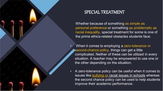 SPECIAL TREATMENT
Whether because of something as simple as
personal preference or something as problematic as
racial inequality, special treatment for some is one of
the prime ethics-related obstacles students face.
• When it comes to employing a zero-tolerance or
second-chance policy, things can get a little
complicated. Neither of these can be utilized in every
situation. A teacher may be empowered to use one or
the other depending on the situation.
• A zero-tolerance policy can be useful when it comes to
issues like bullying or racial issues in schools whereas
the second chance policy can be used to help students
improve their academic performance.
 