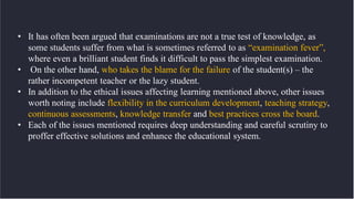 • It has often been argued that examinations are not a true test of knowledge, as
some students suffer from what is sometimes referred to as “examination fever”,
where even a brilliant student finds it difficult to pass the simplest examination.
• On the other hand, who takes the blame for the failure of the student(s) – the
rather incompetent teacher or the lazy student.
• In addition to the ethical issues affecting learning mentioned above, other issues
worth noting include flexibility in the curriculum development, teaching strategy,
continuous assessments, knowledge transfer and best practices cross the board.
• Each of the issues mentioned requires deep understanding and careful scrutiny to
proffer effective solutions and enhance the educational system.
 