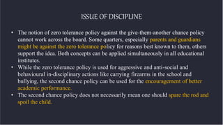 ISSUE OF DISCIPLINE
• The notion of zero tolerance policy against the give-them-another chance policy
cannot work across the board. Some quarters, especially parents and guardians
might be against the zero tolerance policy for reasons best known to them, others
support the idea. Both concepts can be applied simultaneously in all educational
institutes.
• While the zero tolerance policy is used for aggressive and anti-social and
behavioural in-disciplinary actions like carrying firearms in the school and
bullying, the second chance policy can be used for the encouragement of better
academic performance.
• The second chance policy does not necessarily mean one should spare the rod and
spoil the child.
 