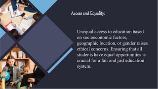 Accessand Equality:
Unequal access to education based
on socioeconomic factors,
geographic location, or gender raises
ethical concerns. Ensuring that all
students have equal opportunities is
crucial for a fair and just education
system.
 