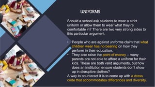 UNIFORMS
Should a school ask students to wear a strict
uniform or allow them to wear what they’re
comfortable in? There are two very strong sides to
this particular argument.
• People who are against uniforms claim that what
children wear has no bearing on how they
perform in their education.
• They also raise the point of money – many
parents are not able to afford a uniform for their
kids. These are both valid arguments, but how
does an institution ensure students don’t show
up in disruptive clothes?
A way to counteract it is to come up with a dress
code that accommodates differences and diversity.
 