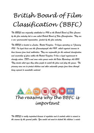 British Board of Film
 Classification (BBFC)
The BBFC was originally established in 1912 as the British Board of Film Censors
by the film industry but is now called British Board of Film Classification. They are
a non-governmental organisation, funded by the film industry.

The BBFC is located in London, United Kingdom. It began operating on 1 January
1913. Its legal basis was the Cinematograph Act 1909, which required cinemas to
have licenses from local authorities. They are responsible for the national classification
and censorship of films within the United Kingdom.It has a legal requirement to
classify videos, DVDs and some video games under the Video Recordings Act 2010.
They decide what ages they allow people to watch the films and play the games. The
primary aims are to protect children and other vulnerable groups from harm through
being exposed to unsuitable material.




    The reasons why the BBFC is
            important


The BBFC is really important because it regulates and it controls what is viewed in
the cinema by the general public. You would not want to disturb the children‟s minds
 