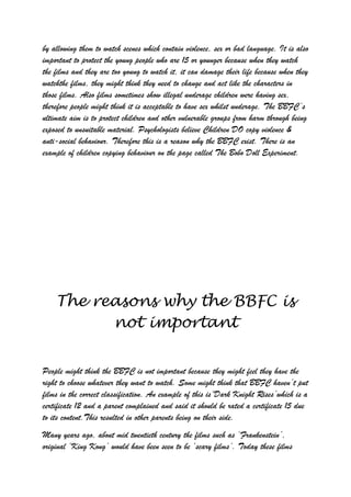 by allowing them to watch scenes which contain violence, sex or bad language. It is also
important to protect the young people who are 15 or younger because when they watch
the films and they are too young to watch it, it can damage their life because when they
watchthe films, they might think they need to change and act like the characters in
those films. Also films sometimes show illegal underage children were having sex,
therefore people might think it is acceptable to have sex whilst underage. The BBFC‟s
ultimate aim is to protect children and other vulnerable groups from harm through being
exposed to unsuitable material. Psychologists believe Children DO copy violence &
anti-social behaviour. Therefore this is a reason why the BBFC exist. There is an
example of children copying behaviour on the page called The Bobo Doll Experiment.




    The reasons why the BBFC is
          not important


People might think the BBFC is not important because they might feel they have the
right to choose whatever they want to watch. Some might think that BBFC haven‟t put
films in the correct classification. An example of this is„Dark Knight Rises‟which is a
certificate 12 and a parent complained and said it should be rated a certificate 15 due
to its content.This resulted in other parents being on their side.
Many years ago, about mid twentieth century the films such as „Frankenstein‟,
original „King Kong‟ would have been seen to be „scary films‟. Today these films
 