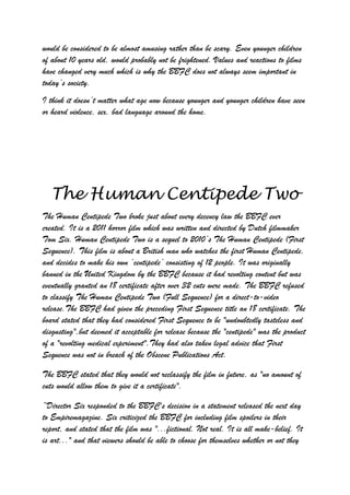 would be considered to be almost amusing rather than be scary. Even younger children
of about 10 years old, would probably not be frightened. Values and reactions to films
have changed very much which is why the BBFC does not always seem important in
today‟s society.
I think it doesn‟t matter what age now because younger and younger children have seen
or heard violence, sex, bad language around the home.




  The Human Centipede Two
The Human Centipede Two broke just about every decency law the BBFC ever
created. It is a 2011 horror film which was written and directed by Dutch filmmaker
Tom Six. Human Centipede Two is a sequel to 2010‟s The Human Centipede (First
Sequence). This film is about a British man who watches the first Human Centipede,
and decides to make his own „centipede‟ consisting of 12 people. It was originally
banned in the United Kingdom by the BBFC because it had revolting content but was
eventually granted an 18 certificate after over 32 cuts were made. The BBFC refused
to classify The Human Centipede Two (Full Sequence) for a direct-to-video
release.The BBFC had given the preceding First Sequence title an 18 certificate. The
board stated that they had considered First Sequence to be "undoubtedly tasteless and
disgusting",but deemed it acceptable for release because the "centipede" was the product
of a "revolting medical experiment".They had also taken legal advice that First
Sequence was not in breach of the Obscene Publications Act.

The BBFC stated that they would not reclassify the film in future, as "no amount of
cuts would allow them to give it a certificate".

“Director Six responded to the BBFC's decision in a statement released the next day
to Empiremagazine. Six criticized the BBFC for including film spoilers in their
report, and stated that the film was "...fictional. Not real. It is all make-belief. It
is art..." and that viewers should be able to choose for themselves whether or not they
 