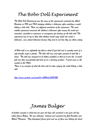 The Bobo Doll Experiment
   The Bobo Doll Experiment was the name of the experiments conducted by Albert
   Bandura in 1961 and 1963 studying children´s behaviour after watching a model
   hitting a bobo doll. There are different variations of the experiment. The most
   notable experiment measured the children's behaviour after seeing the model get
   rewarded, punished or experience no consequence for beating up the bobo doll.The
   experiment was to try to show that children would copy adult role model‟s
   behaviour, even violent behaviour because they tend to act how they see others acting.



   A Bobo doll is an inflatable toy that is about 5 feet tall and is usually made of a
   soft durable vinyl or plastic. The bobo doll was most often painted to look like a
   clown. The doll was designed to be bottom weighted so that if it were hit, it would
   fall over then immediately lift back up to a standing position. It first came on the
   market in the 1960s.
   There is an example of what the kids will do when copying the adult hitting a bobo
   doll.


   http://www.youtube.com/watch?v=hHHdovKHDNU




                       James Bulger
A further example is about two ten year old boys who murdered a two year old boy
called James Bulger. He was abducted, tortured and murdered by John Venables and
Robert Thompson. They kidnapped James first and one of them was holding his hand
 