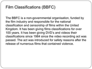 Film Classifications (BBFC)
The BBFC is a non-governmental organisation, funded by
the film industry and responsible for the national
classification and censorship of films within the United
Kingdom. It has been giving films classifications for over
100 years. It has been giving DVD’s and videos their
classifications since 1984 since the video recording act was
passed. The act was introduced for safety reasons after the
release of numerous films that contained violence.
 