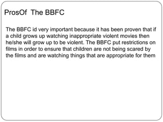 ProsOf The BBFC
The BBFC id very important because it has been proven that if
a child grows up watching inappropriate violent movies then
he/she will grow up to be violent. The BBFC put restrictions on
films in order to ensure that children are not being scared by
the films and are watching things that are appropriate for them
 