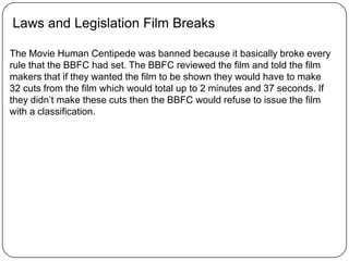 Laws and Legislation Film Breaks
The Movie Human Centipede was banned because it basically broke every
rule that the BBFC had set. The BBFC reviewed the film and told the film
makers that if they wanted the film to be shown they would have to make
32 cuts from the film which would total up to 2 minutes and 37 seconds. If
they didn’t make these cuts then the BBFC would refuse to issue the film
with a classification.
 