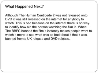 What Happened Next?
Although The Human Centipede 2 was not released onto
DVD it was still released on the internet for anybody to
watch. This is bad because on the internet there is no way
to identify how old the person watching the film is. When
The BBFC banned the film it instantly makes people want to
watch it more to see what was so bad about it that it was
banned from a UK release and DVD release.
 