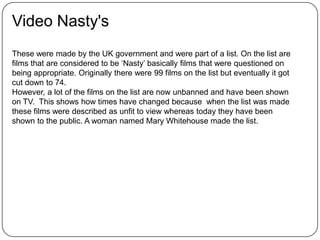 Video Nasty's
These were made by the UK government and were part of a list. On the list are
films that are considered to be ‘Nasty’ basically films that were questioned on
being appropriate. Originally there were 99 films on the list but eventually it got
cut down to 74.
However, a lot of the films on the list are now unbanned and have been shown
on TV. This shows how times have changed because when the list was made
these films were described as unfit to view whereas today they have been
shown to the public. A woman named Mary Whitehouse made the list.
 