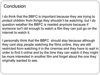 Conclusion
I do think that the BBFC is important because they are trying to
protect children from things they shouldn’t be watching, but I do
question weather the BBFC is needed anymore because if
someone isn't old enough to watch a film they can just go on the
internet to watch it.
I personally think that the BBFC should stay because although
they cant stop people watching the films online, they are still
restricted from watching it in the cinemas and they have to wait in
order to find it online and by the time they can watch it they might
be more interested in another film and forget about the one they
originally wanted to see.
 