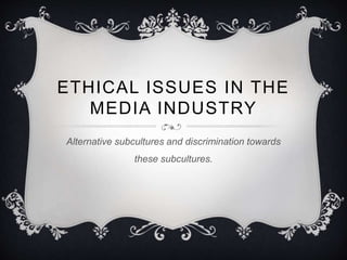 ETHICAL ISSUES IN THE
MEDIA INDUSTRY
Alternative subcultures and discrimination towards
these subcultures.
 