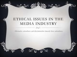 ETHICAL ISSUES IN THE
MEDIA INDUSTRY
Alternative subcultures and discrimination towards these subcultures.
 