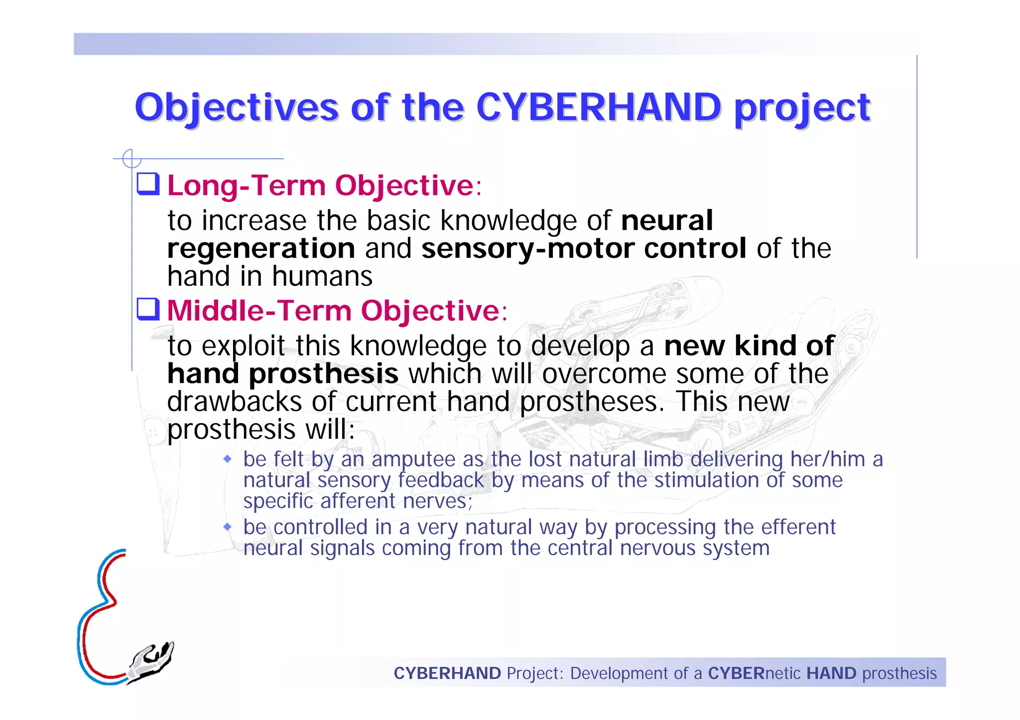 Objectives of the CYBERHAND project
 Long-Term Objective:
 to increase the basic knowledge of neural
 regeneration and sensory-motor control of the
 hand in humans
 Middle-Term Objective:
 to exploit this knowledge to develop a new kind of
 hand prosthesis which will overcome some of the
 drawbacks of current hand prostheses. This new
 prosthesis will:
      be felt by an amputee as the lost natural limb delivering her/him a
      natural sensory feedback by means of the stimulation of some
      specific afferent nerves;
      be controlled in a very natural way by processing the efferent
      neural signals coming from the central nervous system




                     CYBERHAND Project: Development of a CYBERnetic HAND prosthesis
 
