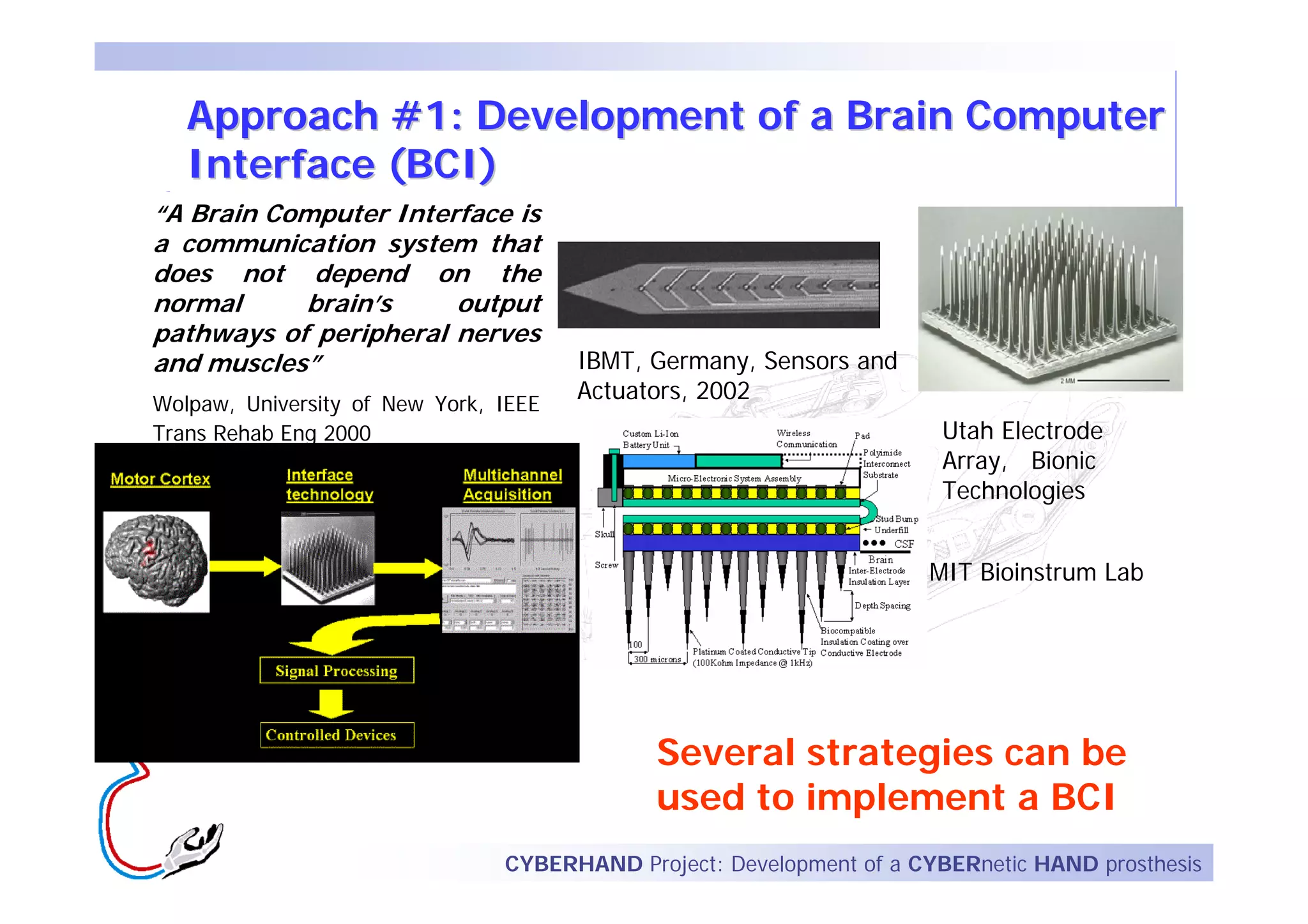 Approach #1: Development of a Brain Computer
   Interface (BCI)
“A Brain Computer Interface is
a communication system that
does not depend on the
normal     brain’s     output
pathways of peripheral nerves
and muscles”                           IBMT, Germany, Sensors and
Wolpaw, University of New York, IEEE
                                       Actuators, 2002
Trans Rehab Eng 2000                                                  Utah Electrode
                                                                      Array, Bionic
                                                                      Technologies


                                                                     MIT Bioinstrum Lab




                                             Several strategies can be
                                             used to implement a BCI
                                CYBERHAND Project: Development of a CYBERnetic HAND prosthesis
 