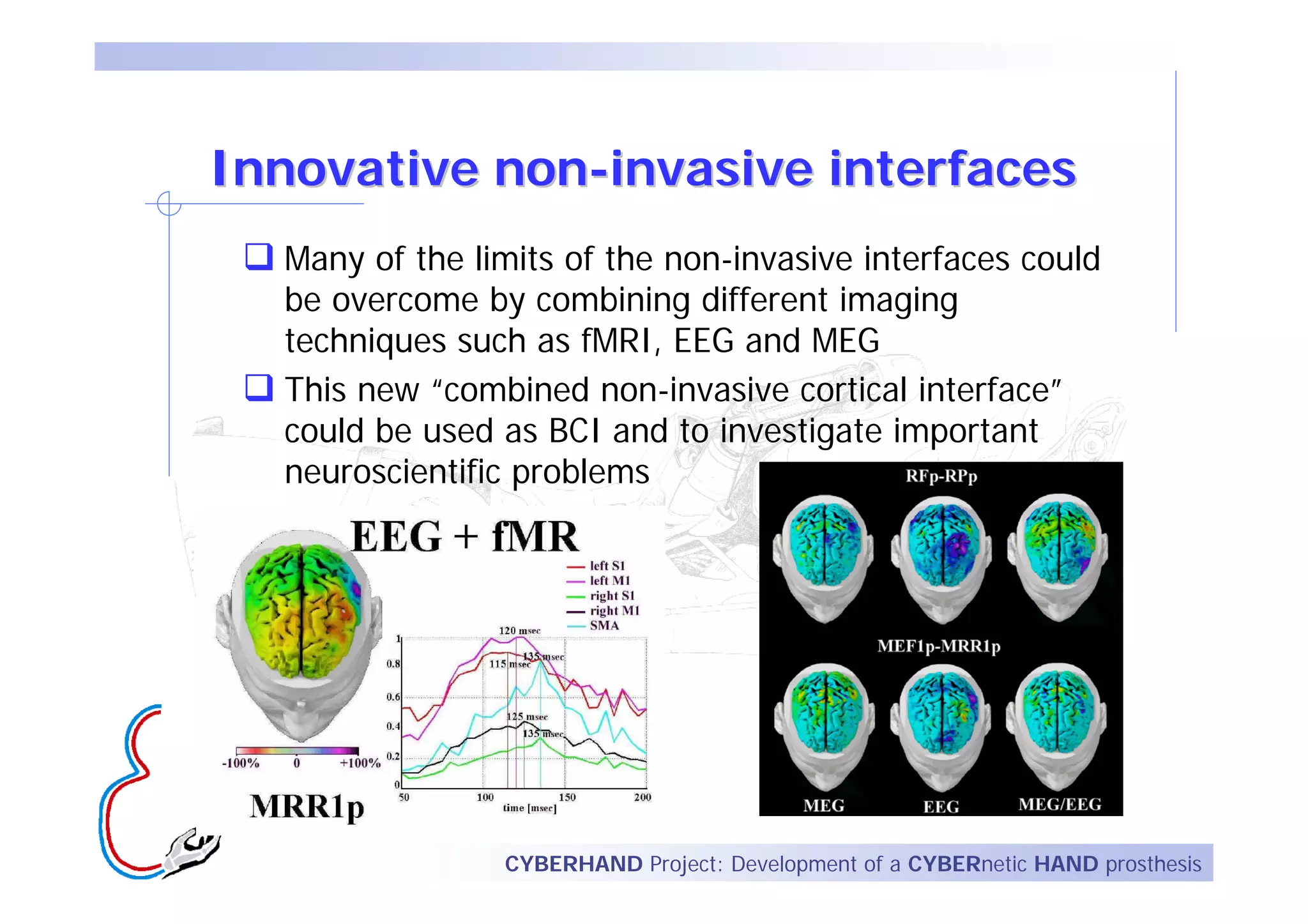 Innovative non-invasive interfaces
  Many of the limits of the non-invasive interfaces could
  be overcome by combining different imaging
  techniques such as fMRI, EEG and MEG
  This new “combined non-invasive cortical interface”
  could be used as BCI and to investigate important
  neuroscientific problems




                CYBERHAND Project: Development of a CYBERnetic HAND prosthesis
 