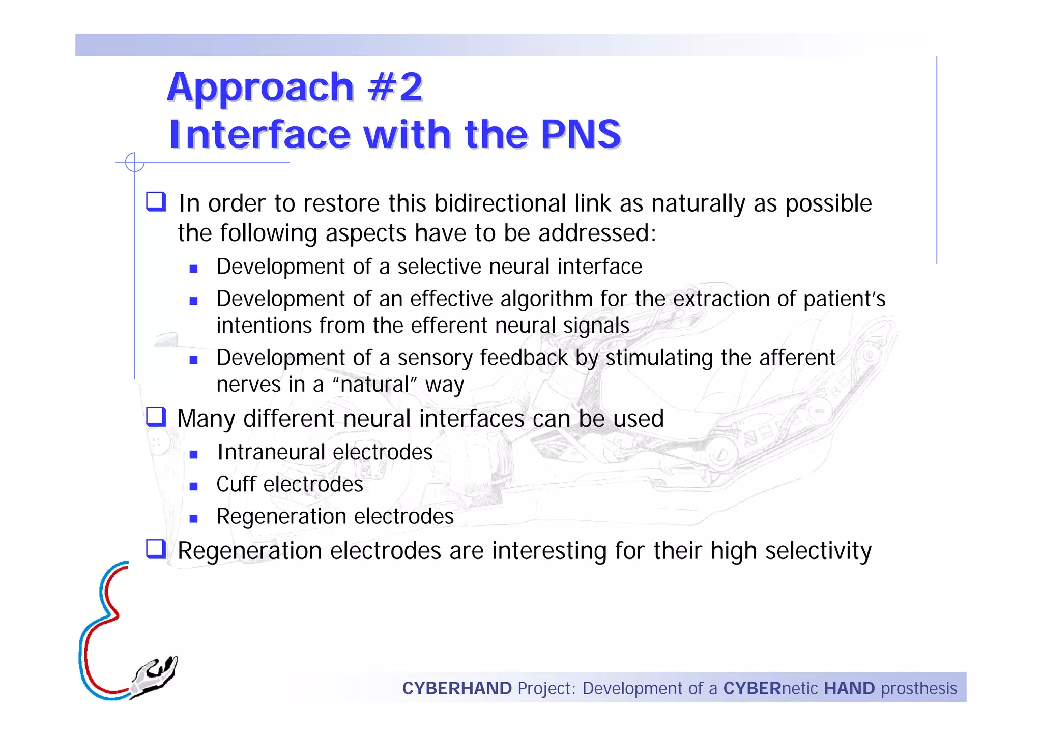 Approach #2
Interface with the PNS
In order to restore this bidirectional link as naturally as possible
the following aspects have to be addressed:
   Development of a selective neural interface
   Development of an effective algorithm for the extraction of patient’s
   intentions from the efferent neural signals
   Development of a sensory feedback by stimulating the afferent
   nerves in a “natural” way
Many different neural interfaces can be used
   Intraneural electrodes
   Cuff electrodes
   Regeneration electrodes
Regeneration electrodes are interesting for their high selectivity




                      CYBERHAND Project: Development of a CYBERnetic HAND prosthesis
 